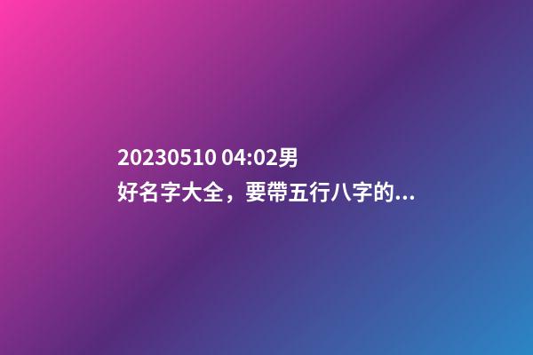 2023.05.10 04:02男好名字大全，要帶五行八字的哦